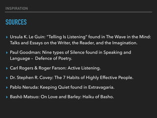 INSPIRATION
SOURCES
▸ Ursula K. Le Guin: “Telling Is Listening” found in The Wave in the Mind:
Talks and Essays on the Writer, the Reader, and the Imagination.
▸ Paul Goodman: Nine types of Silence found in Speaking and
Language –  Defence of Poetry.
▸ Carl Rogers & Roger Farson: Active Listening.
▸ Dr. Stephen R. Covey: The 7 Habits of Highly Effective People.
▸ Pablo Neruda: Keeping Quiet found in Extravagaria.
▸ Bashō Matsuo: On Love and Barley: Haiku of Basho.
 
