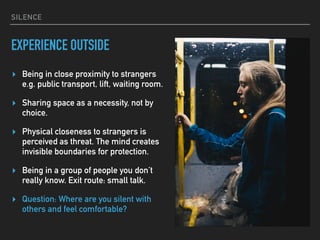 SILENCE
EXPERIENCE OUTSIDE
▸ Being in close proximity to strangers 
e.g. public transport, lift, waiting room.
▸ Sharing space as a necessity, not by
choice.
▸ Physical closeness to strangers is
perceived as threat. The mind creates
invisible boundaries for protection.
▸ Being in a group of people you don’t
really know. Exit route: small talk.
▸ Question: Where are you silent with
others and feel comfortable?
 