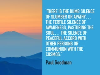 “THERE IS THE DUMB SILENCE
OF SLUMBER OR APATHY…
THE FERTILE SILENCE OF
AWARENESS, PASTURING THE
SOUL… THE SILENCE OF
PEACEFUL ACCORD WITH
OTHER PERSONS OR
COMMUNION WITH THE
COSMOS.”
Paul Goodman
 