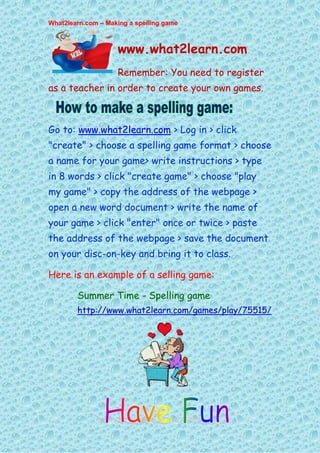 What2learn.com – Making a spelling game



                    www.what2learn.com
                    Remember: You need to register
as a teacher in order to create your own games.



Go to: www.what2learn.com > Log in > click
"create" > choose a spelling game format > choose
a name for your game> write instructions > type
in 8 words > click "create game" > choose "play
my game" > copy the address of the webpage >
open a new word document > write the name of
your game > click "enter" once or twice > paste
the address of the webpage > save the document
on your disc-on-key and bring it to class.

Here is an example of a selling game:

        Summer Time - Spelling game
        http://www.what2learn.com/games/play/75515/
 