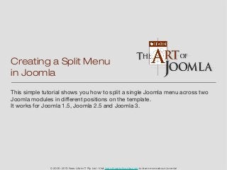Creating a Split Menu
in Joomla
This simple tutorial shows you how to split a single Joomla menu across two
Joomla modules in different positions on the template.
It works for Joomla 1.5, Joomla 2.5 and Joomla 3.




              © 2005-2013 New Life in IT Pty Ltd - Visit learn.theartofjoomla.com to learn more about Joomla!
 
