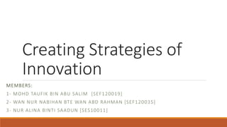 Creating Strategies of 
Innovation 
MEMBERS: 
1- MOHD TAUFIK BIN ABU SALIM [SEF120019] 
2- WAN NUR NABIHAN BTE WAN ABD RAHMAN [SEF120035] 
3- NUR ALINA BINTI SAADUN [SES10011] 
 