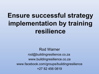 Ensure successful strategy
implementation by training
resilience
Rod Warner
rod@buildingresilience.co.za
www.buildingresilience.co.za
www.facebook.com/groups/buildingresilience
+27 82 456 0819
 