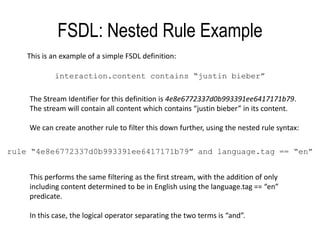 FSDL: Nested Rule ExampleThis is an example of a simple FSDL definition:interaction.content contains “justinbieber”The Stream Identifier for this definition is 4e8e6772337d0b993391ee6417171b79. The stream will contain all content which contains “justinbieber” in its content.We can create another rule to filter this down further, using the nested rule syntax:rule “4e8e6772337d0b993391ee6417171b79” and language.tag == “en”This performs the same filtering as the first stream, with the addition of only including content determined to be in English using the language.tag == “en” predicate.In this case, the logical operator separating the two terms is “and”.