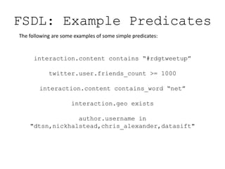 FSDL: Example PredicatesThe following are some examples of some simple predicates:interaction.content contains “#rdgtweetup”twitter.user.friends_count >= 1000interaction.content contains_word “net”interaction.geo existsauthor.username in "dtsn,nickhalstead,chris_alexander,datasift"