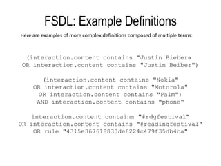 FSDL: Example DefinitionsHere are examples of more complex definitions composed of multiple terms:(interaction.contentcontains "Justin Bieber« OR interaction.contentcontains "Justin Beiber")(interaction.content contains "Nokia"OR interaction.content contains "Motorola"OR interaction.content contains "Palm")AND interaction.content contains "phone“interaction.content contains "#rdgfestival"OR interaction.content contains "#readingfestival" OR rule "4315e367618830de6224c479f35db4ca"