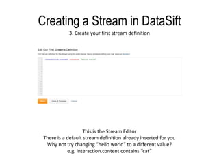 Creating a Stream in DataSift3. Create your first stream definitionThis is the Stream EditorThere is a default stream definition already inserted for youWhy not try changing “hello world” to a different value?e.g. interaction.content contains “cat”