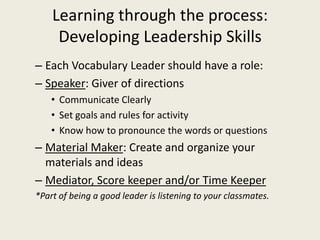 Learning through the process: Developing Leadership SkillsEach Vocabulary Leader should have a role:Speaker: Giver of directionsCommunicate ClearlySet goals and rules for activityKnow how to pronounce the words or questionsMaterial Maker: Create and organize your materials and ideasMediator, Score keeper and/or Time Keeper*Part of being a good leader is listening to your classmates.