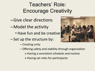 Teachers’ Role: Encourage CreativityGive clear directionsModel the activityHave fun and be creativeSet up the structure by:Creating unityOffering safety and stability through organizationHaving a consistent schedule and routineHaving set roles for participants