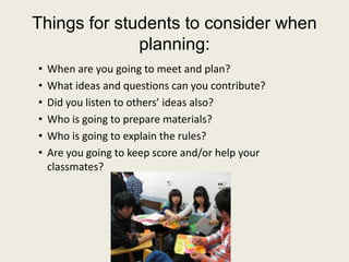 Things for students to consider when planning:When are you going to meet and plan?What ideas and questions can you contribute?Did you listen to others’ ideas also?Who is going to prepare materials?Who is going to explain the rules?Are you going to keep score and/or help your classmates?