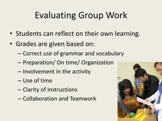 Evaluating Group WorkStudents can reflect on their own learning.Grades are given based on:Correct use of grammar and vocabularyPreparation/ On time/ OrganizationInvolvement in the activityUse of timeClarity of Instructions Collaboration and Teamwork