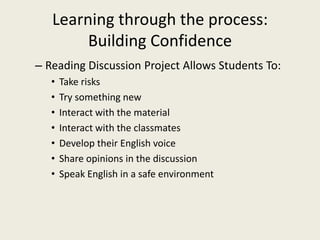 Learning through the process: Building ConfidenceReading Discussion Project Allows Students To:Take risksTry something newInteract with the materialInteract with the classmatesDevelop their English voiceShare opinions in the discussionSpeak English in a safe environment