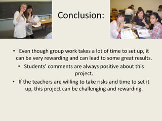 Conclusion:Even though group work takes a lot of time to set up, it can be very rewarding and can lead to some great results.Students’ comments are always positive about this project.If the teachers are willing to take risks and time to set it up, this project can be challenging and rewarding.