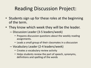 Reading Discussion Project:Students sign up for these roles at the beginning of the term.They know which week they will be the leader.Discussion Leader (3-5 leaders/week)Prepares discussion questions about the weekly reading assignments.Leads a small group of their classmates in a discussion Vocabulary Leader (2-4 leaders/week)Creates a vocabulary review activity Helps students review the part of speech, synonyms, definitions and spelling of the words