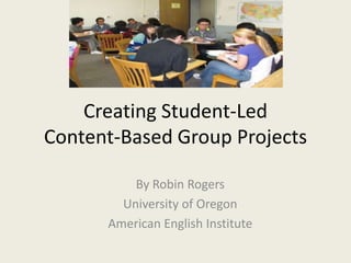 Creating Student-LedContent-Based Group Projects By Robin Rogers University of Oregon American English Institute 