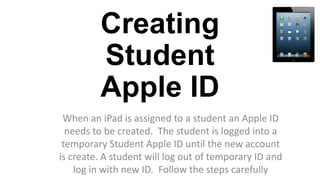 Creating
Student
Apple ID
When an iPad is assigned to a student an Apple ID
needs to be created. The student is logged into a
temporary Student Apple ID until the new account
is create. A student will log out of temporary ID and
log in with new ID. Follow the steps carefully
 