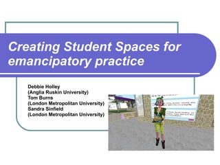 Creating Student Spaces for emancipatory practice Debbie Holley  (Anglia Ruskin University) Tom Burns  (London Metropolitan University) Sandra Sinfield  (London Metropolitan University) 