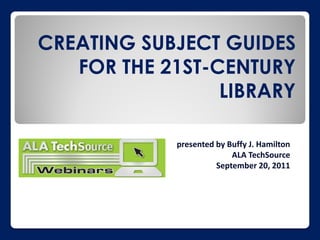 CREATING SUBJECT GUIDES
   FOR THE 21ST-CENTURY
                 LIBRARY

            presented by Buffy J. Hamilton
                          ALA TechSource
                      September 20, 2011
 