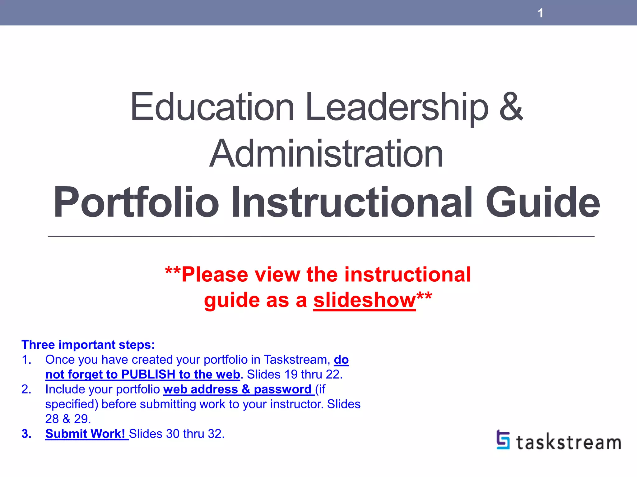 Education Leadership &
Administration
Portfolio Instructional Guide
1
**Please view the instructional
guide as a slideshow**
Three important steps:
1. Once you have created your portfolio in Taskstream, do
not forget to PUBLISH to the web. Slides 19 thru 22.
2. Include your portfolio web address & password (if
specified) before submitting work to your instructor. Slides
28 & 29.
3. Submit Work! Slides 30 thru 32.
 