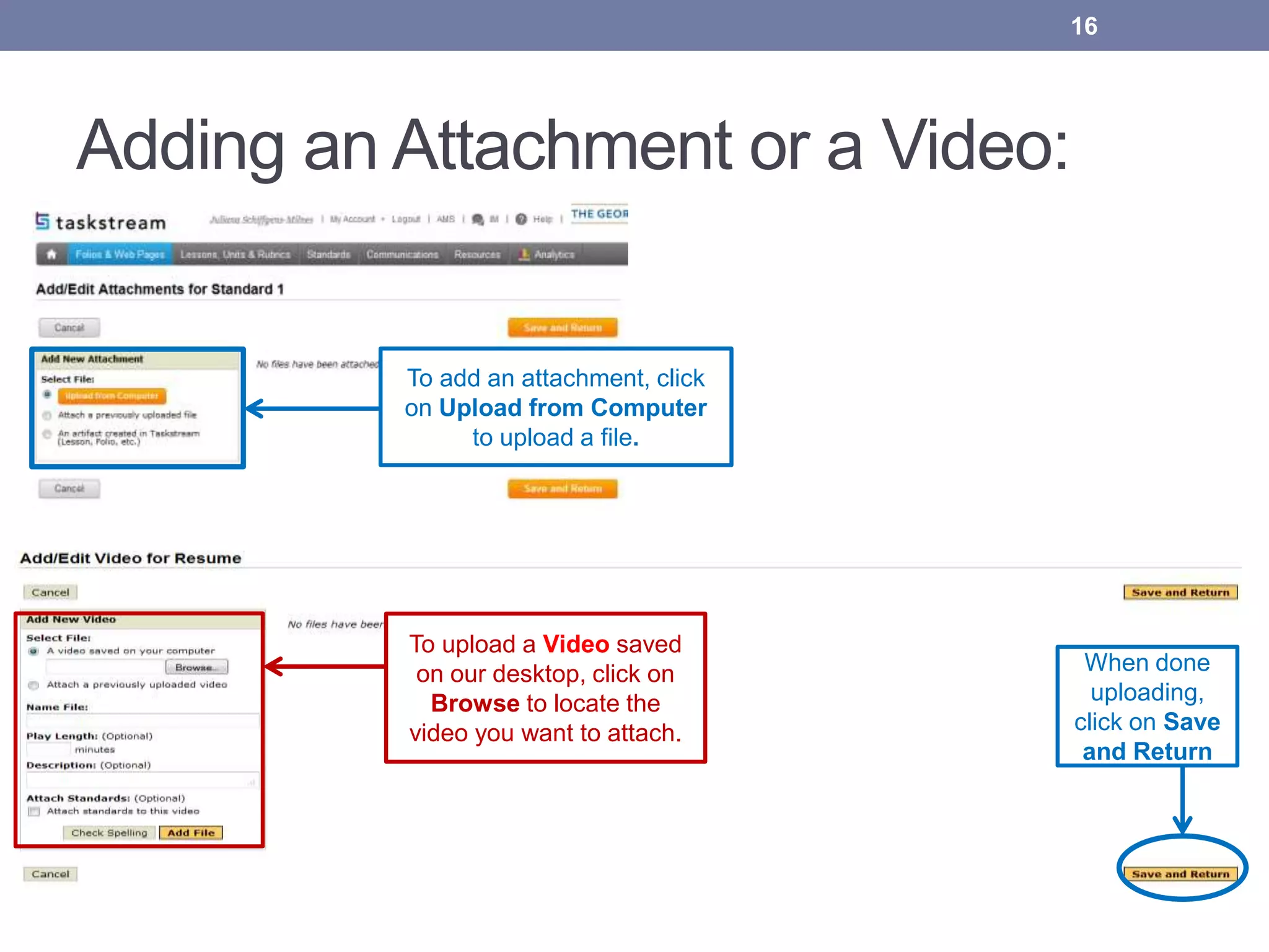 Adding an Attachment or a Video:
To upload a Video saved
on our desktop, click on
Browse to locate the
video you want to attach.
16
When done
uploading,
click on Save
and Return
To add an attachment, click
on Upload from Computer
to upload a file.
 