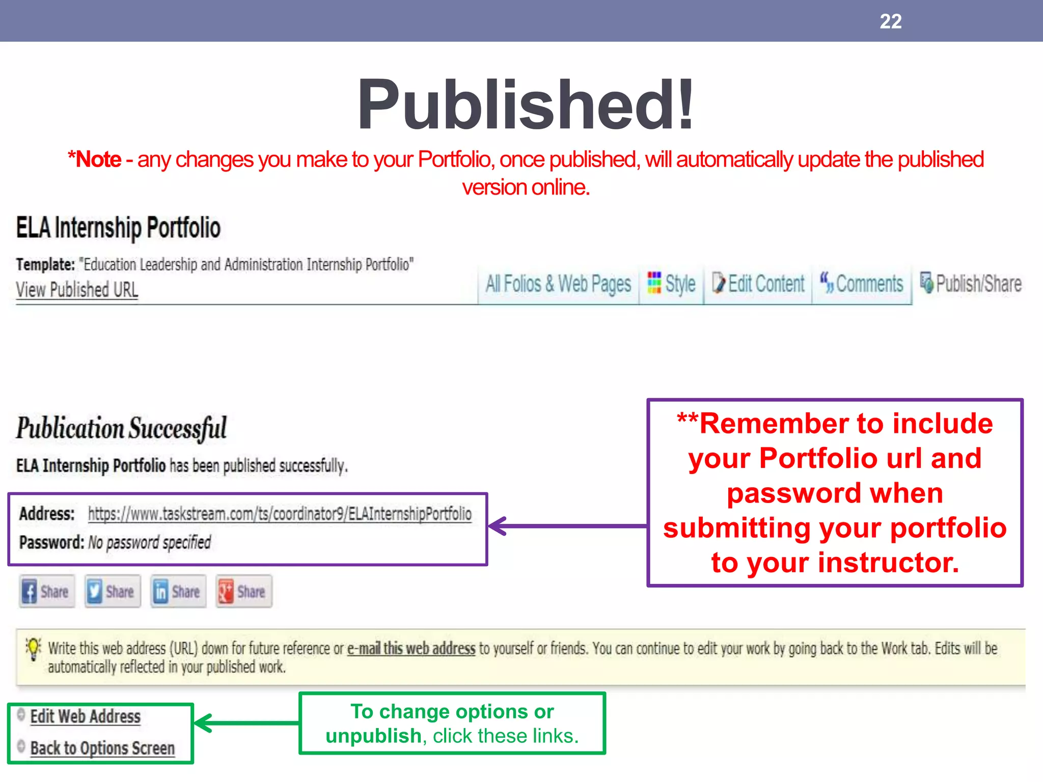 Published!
*Note - any changesyou maketo your Portfolio,once published,willautomaticallyupdatethe published
versiononline.
22
To change options or
unpublish, click these links.
**Remember to include
your Portfolio url and
password when
submitting your portfolio
to your instructor.
 