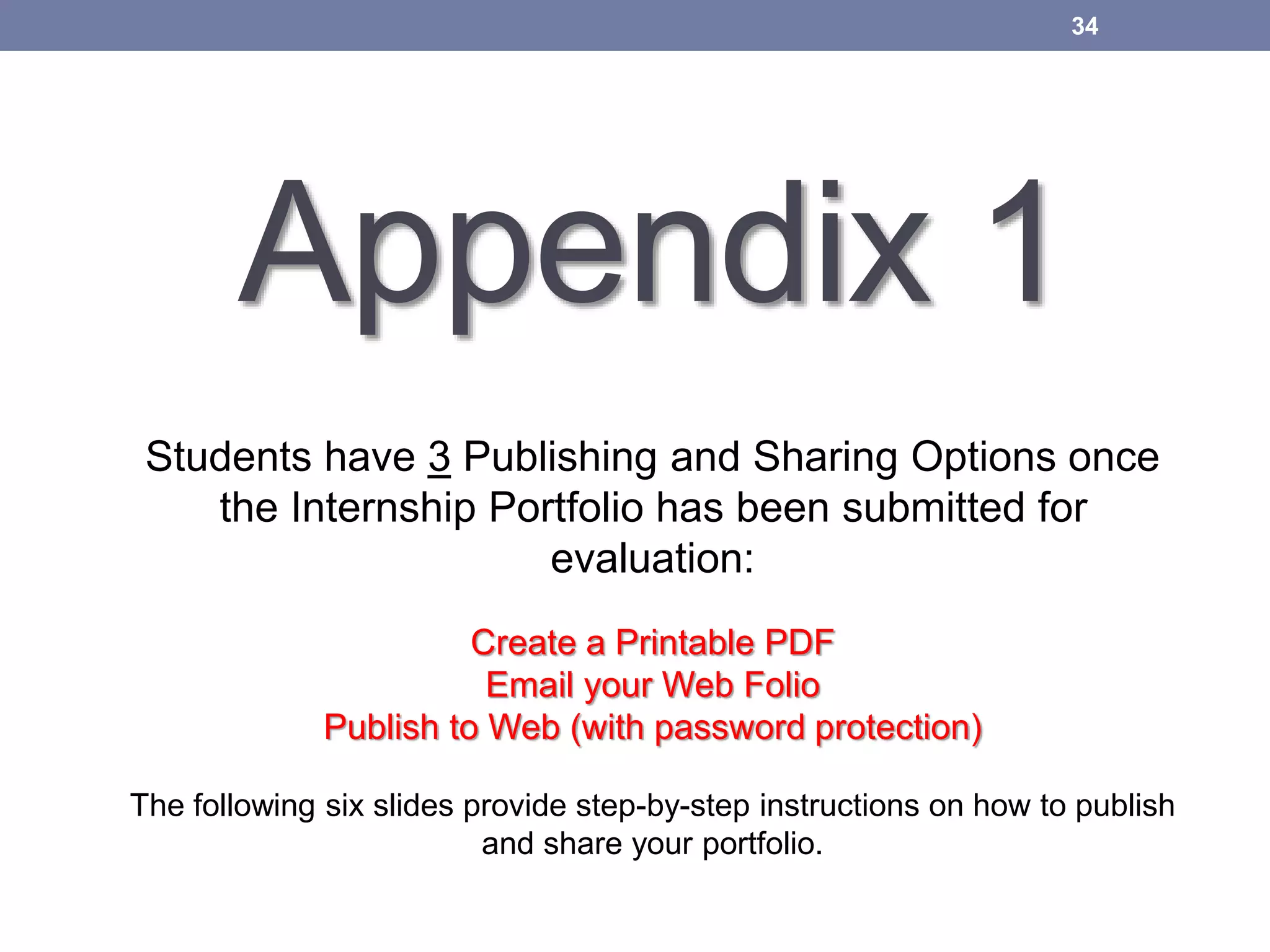 Appendix 1
34
Students have 3 Publishing and Sharing Options once
the Internship Portfolio has been submitted for
evaluation:
Create a Printable PDF
Email your Web Folio
Publish to Web (with password protection)
The following six slides provide step-by-step instructions on how to publish
and share your portfolio.
 