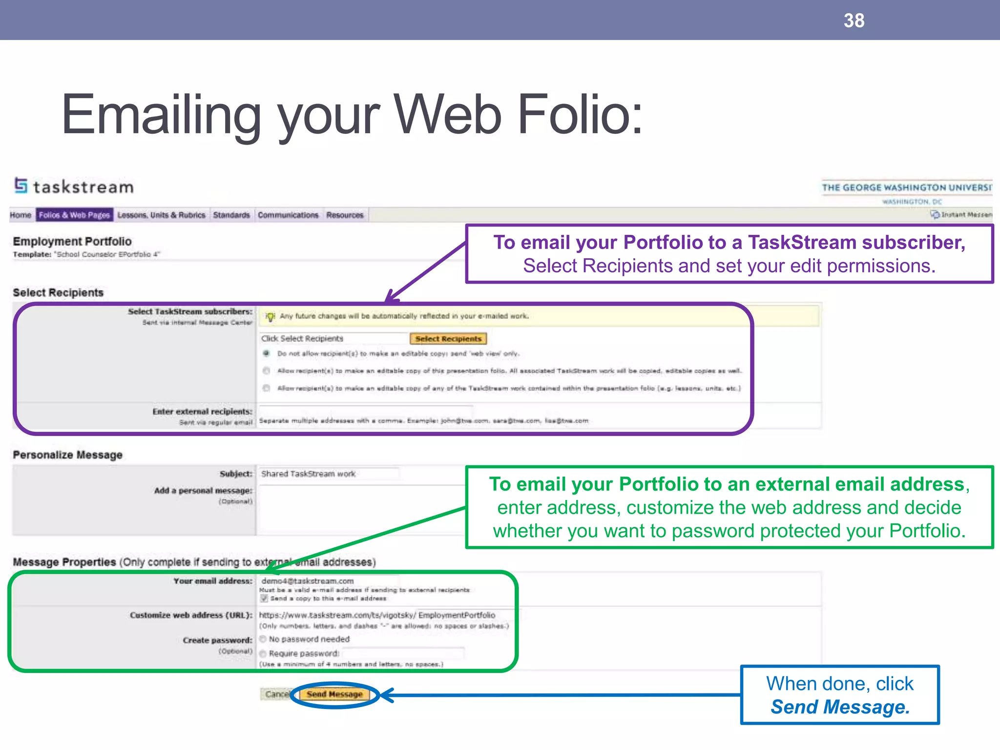 Emailing your Web Folio:
To email your Portfolio to a TaskStream subscriber,
Select Recipients and set your edit permissions.
To email your Portfolio to an external email address,
enter address, customize the web address and decide
whether you want to password protected your Portfolio.
When done, click
Send Message.
38
 