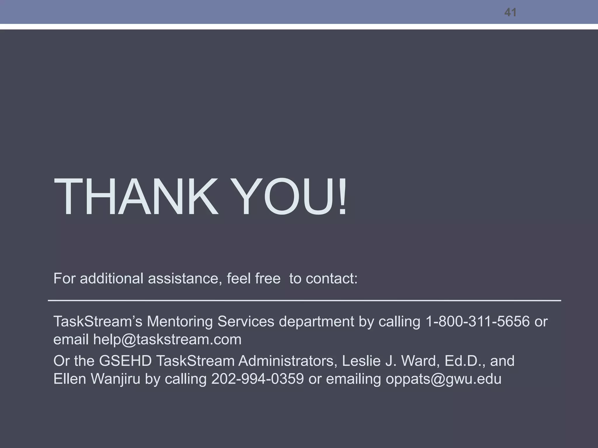 THANK YOU!
For additional assistance, feel free to contact:
TaskStream’s Mentoring Services department by calling 1-800-311-5656 or
email help@taskstream.com
Or the GSEHD TaskStream Administrators, Leslie J. Ward, Ed.D., and
Ellen Wanjiru by calling 202-994-0359 or emailing oppats@gwu.edu
41
 
