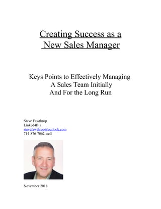 Creating Success as a
New Sales Manager
Keys Points to Effectively Managing
A Sales Team Initially
And For the Long Run
Steve Fawthrop
Linked4Biz
stevefawthrop@outlook.com
714-876-7062, cell
November 2018
 