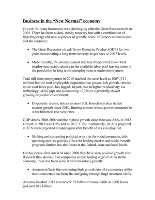 Business in the “New Normal” economy
Growth for many businesses was challenging after the Great Recession hit in
2008. There has been a slow, steady recovery but with a combination of
lingering drags and new segments of growth. Some influences on businesses
and the economy:
• The Great Recession shrank Gross Domestic Product (GDP) for two
years necessitating a long term recovery to get back to 2007 levels.
• More recently, the unemployment rate has dropped but lower total
employment exists relative to the available labor pool leaving some in
the population in long term unemployment or underemployment.
Total full-time employment in 2015 reached the same level as 2007 (121
million) but the total employable population has grown. Job growth, relative
to the total labor pool, has lagged, in part, due to higher productivity via
technology, skills gaps and outsourcing of jobs in a generally slower
growing economic environment.
• Disposable income shrank in most U.S. households then started
modest growth since 2010, limiting a more robust growth compared to
other historical recovery rates.
GDP shrank 2008-2009 and the highest growth since then was 2.6% in 2015.
Growth in 2016 was 1.5% and in 2017 2.3%. Fortunately, 2018 is projected
at 3.1% then projected to taper again after benefit of tax cuts play out.
• Shifting and competing political priorities for social programs, debt
spending and tax policies affect the lending market and social benefit
programs further into the future at the federal, state and local levels.
For businesses that survived since 2008 they have seen positive growth even
if slower than desired. For companies on the leading edge of shifts in the
economy, there has been some with tremendous growth:
• Amazon reflects the continuing high growth rate of e-commerce while
traditional retail has been flat and going through huge structural shifts.
Amazon finished 2017 at nearly $178 billion revenue while in 2008 it was
just over $19 billion.
 