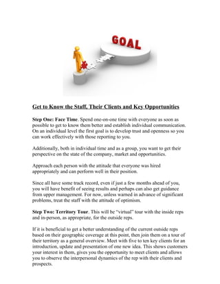Get to Know the Staff, Their Clients and Key Opportunities
Step One: Face Time. Spend one-on-one time with everyone as soon as
possible to get to know them better and establish individual communication.
On an individual level the first goal is to develop trust and openness so you
can work effectively with those reporting to you.
Additionally, both in individual time and as a group, you want to get their
perspective on the state of the company, market and opportunities.
Approach each person with the attitude that everyone was hired
appropriately and can perform well in their position.
Since all have some track record, even if just a few months ahead of you,
you will have benefit of seeing results and perhaps can also get guidance
from upper management. For now, unless warned in advance of significant
problems, treat the staff with the attitude of optimism.
Step Two: Territory Tour. This will be “virtual” tour with the inside reps
and in-person, as appropriate, for the outside reps.
If it is beneficial to get a better understanding of the current outside reps
based on their geographic coverage at this point, then join them on a tour of
their territory as a general overview. Meet with five to ten key clients for an
introduction, update and presentation of one new idea. This shows customers
your interest in them, gives you the opportunity to meet clients and allows
you to observe the interpersonal dynamics of the rep with their clients and
prospects.
 