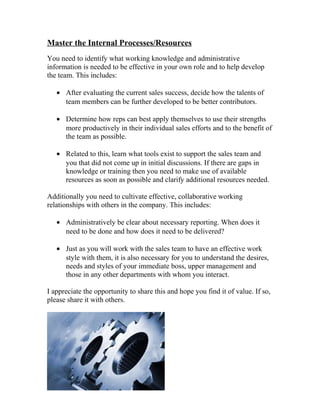 Master the Internal Processes/Resources
You need to identify what working knowledge and administrative
information is needed to be effective in your own role and to help develop
the team. This includes:
• After evaluating the current sales success, decide how the talents of
team members can be further developed to be better contributors.
• Determine how reps can best apply themselves to use their strengths
more productively in their individual sales efforts and to the benefit of
the team as possible.
• Related to this, learn what tools exist to support the sales team and
you that did not come up in initial discussions. If there are gaps in
knowledge or training then you need to make use of available
resources as soon as possible and clarify additional resources needed.
Additionally you need to cultivate effective, collaborative working
relationships with others in the company. This includes:
• Administratively be clear about necessary reporting. When does it
need to be done and how does it need to be delivered?
• Just as you will work with the sales team to have an effective work
style with them, it is also necessary for you to understand the desires,
needs and styles of your immediate boss, upper management and
those in any other departments with whom you interact.
I appreciate the opportunity to share this and hope you find it of value. If so,
please share it with others.
 