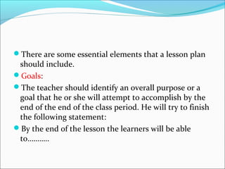 There are some essential elements that a lesson plan
 should include.
Goals:
The teacher should identify an overall purpose or a
 goal that he or she will attempt to accomplish by the
 end of the end of the class period. He will try to finish
 the following statement:
By the end of the lesson the learners will be able
 to………..
 