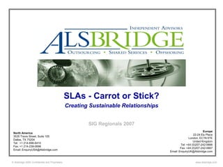 SLAs - Carrot or Stick?
                                                Creating Sustainable Relationships


                                                        SIG Regionals 2007
                                                                                                               Europe
 North America
                                                                                                       22-24 Ely Place
 3535 Travis Street, Suite 105
                                                                                                   London, EC1N 6TE
 Dallas, TX 75204
                                                                                                       United Kingdom
 Tel: +1 214-696-6410
                                                                                             Tel: +44 (0)207-242-0666
 Fax: +1 214-239-0698
                                                                                             Fax: +44 (0)207-242-0667
 Email: EnquiryUSA@Alsbridge.com
                                                                                     Email: EnquiryUK@Alsbridge.com


© Alsbridge 2005 Confidential and Proprietary                                                           www.alsbridge.com
 