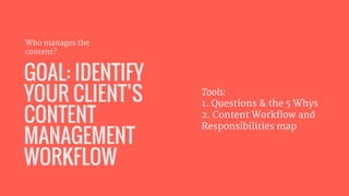GOAL: IDENTIFY
YOUR CLIENT’S
CONTENT
MANAGEMENT
WORKFLOW
Who manages the
content?
Tools: 

1. Questions & the 5 Whys

2. C...