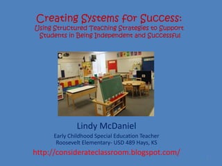 Creating Systems for Success:
Using Structured Teaching Strategies to Support
 Students in Being Independent and Successful




              Lindy McDaniel
      Early Childhood Special Education Teacher
       Roosevelt Elementary- USD 489 Hays, KS
http://considerateclassroom.blogspot.com/
                                                  1
 