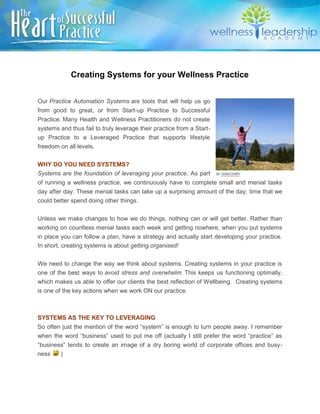 Creating Systems for your Wellness Practice
Our Practice Automation Systems are tools that will help us go
from good to great, or from Start-up Practice to Successful
Practice. Many Health and Wellness Practitioners do not create
systems and thus fail to truly leverage their practice from a Start-
up Practice to a Leveraged Practice that supports lifestyle
freedom on all levels.
WHY DO YOU NEED SYSTEMS?
Systems are the foundation of leveraging your practice. As part
of running a wellness practice, we continuously have to complete small and menial tasks
day after day. These menial tasks can take up a surprising amount of the day; time that we
could better spend doing other things.
Unless we make changes to how we do things, nothing can or will get better. Rather than
working on countless menial tasks each week and getting nowhere, when you put systems
in place you can follow a plan, have a strategy and actually start developing your practice.
In short, creating systems is about getting organised!
We need to change the way we think about systems. Creating systems in your practice is
one of the best ways to avoid stress and overwhelm. This keeps us functioning optimally,
which makes us able to offer our clients the best reflection of Wellbeing. Creating systems
is one of the key actions when we work ON our practice.
SYSTEMS AS THE KEY TO LEVERAGING
So often just the mention of the word “system” is enough to turn people away. I remember
when the word “business” used to put me off (actually I still prefer the word “practice” as
“business” tends to create an image of a dry boring world of corporate offices and busy-
ness )
 