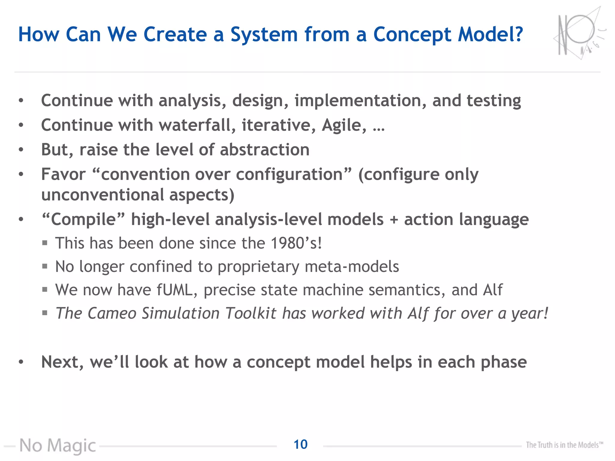 How Can We Create a System from a Concept Model?
• Continue with analysis, design, implementation, and testing
• Continue with waterfall, iterative, Agile, …
• But, raise the level of abstraction
• Favor “convention over configuration” (configure only
unconventional aspects)
• “Compile” high-level analysis-level models + action language
 This has been done since the 1980’s!
 No longer confined to proprietary meta-models
 We now have fUML, precise state machine semantics, and Alf
 The Cameo Simulation Toolkit has worked with Alf for over a year!
• Next, we’ll look at how a concept model helps in each phase
10
 