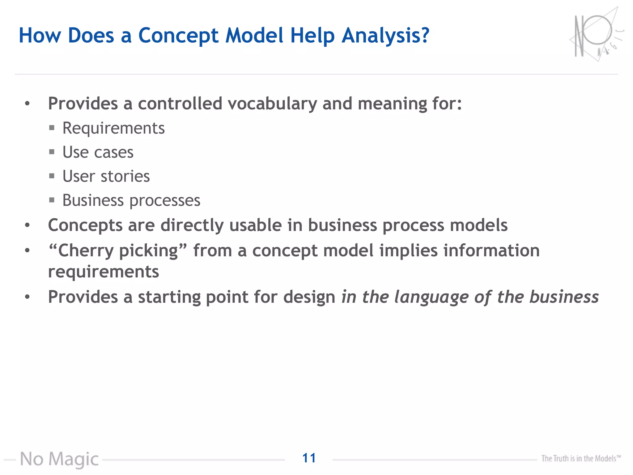 How Does a Concept Model Help Analysis?
• Provides a controlled vocabulary and meaning for:
 Requirements
 Use cases
 User stories
 Business processes
• Concepts are directly usable in business process models
• “Cherry picking” from a concept model implies information
requirements
• Provides a starting point for design in the language of the business
11
 