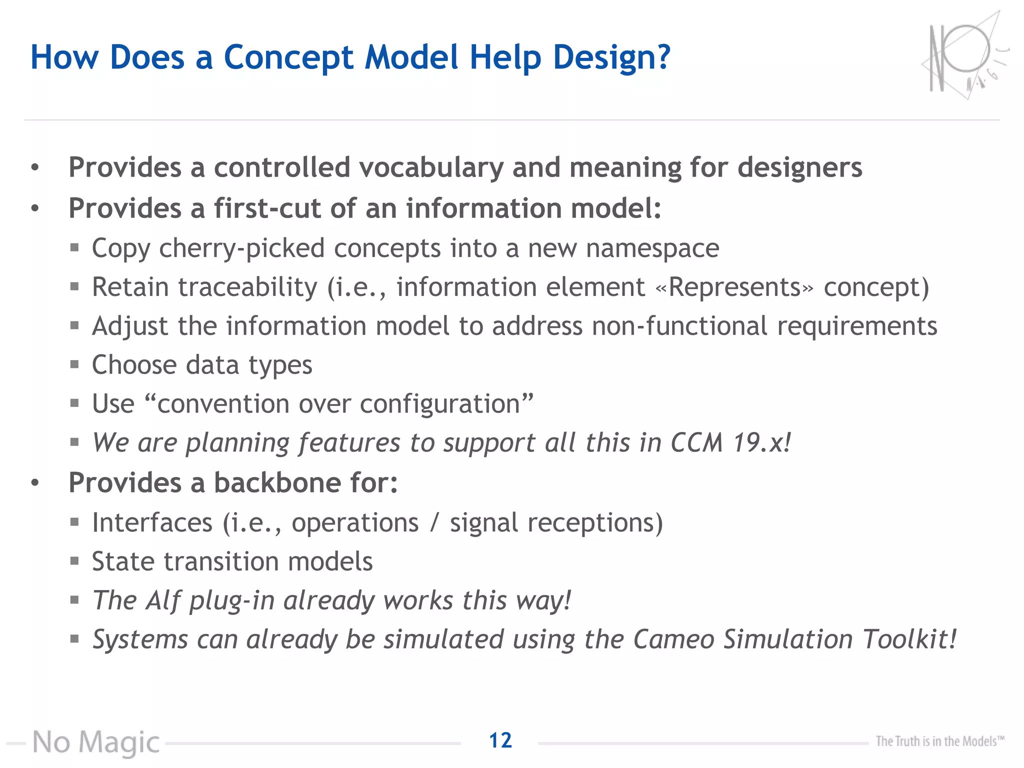 How Does a Concept Model Help Design?
• Provides a controlled vocabulary and meaning for designers
• Provides a first-cut of an information model:
 Copy cherry-picked concepts into a new namespace
 Retain traceability (i.e., information element «Represents» concept)
 Adjust the information model to address non-functional requirements
 Choose data types
 Use “convention over configuration”
 We are planning features to support all this in CCM 19.x!
• Provides a backbone for:
 Interfaces (i.e., operations / signal receptions)
 State transition models
 The Alf plug-in already works this way!
 Systems can already be simulated using the Cameo Simulation Toolkit!
12
 