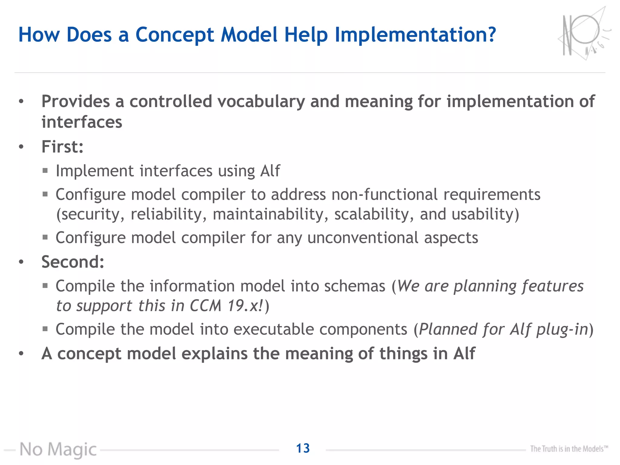 How Does a Concept Model Help Implementation?
• Provides a controlled vocabulary and meaning for implementation of
interfaces
• First:
 Implement interfaces using Alf
 Configure model compiler to address non-functional requirements
(security, reliability, maintainability, scalability, and usability)
 Configure model compiler for any unconventional aspects
• Second:
 Compile the information model into schemas (We are planning features
to support this in CCM 19.x!)
 Compile the model into executable components (Planned for Alf plug-in)
• A concept model explains the meaning of things in Alf
13
 