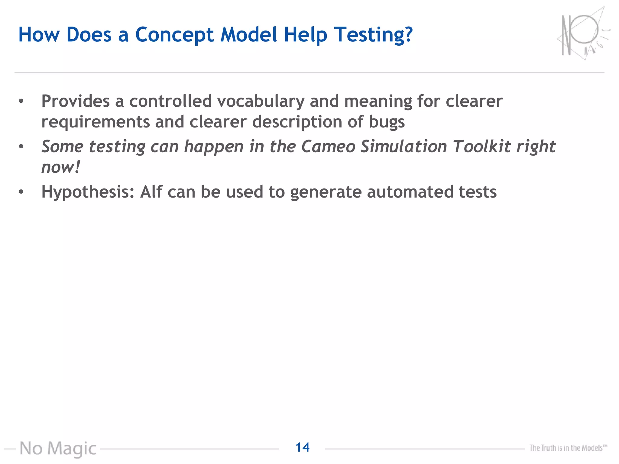 How Does a Concept Model Help Testing?
• Provides a controlled vocabulary and meaning for clearer
requirements and clearer description of bugs
• Some testing can happen in the Cameo Simulation Toolkit right
now!
• Hypothesis: Alf can be used to generate automated tests
14
 