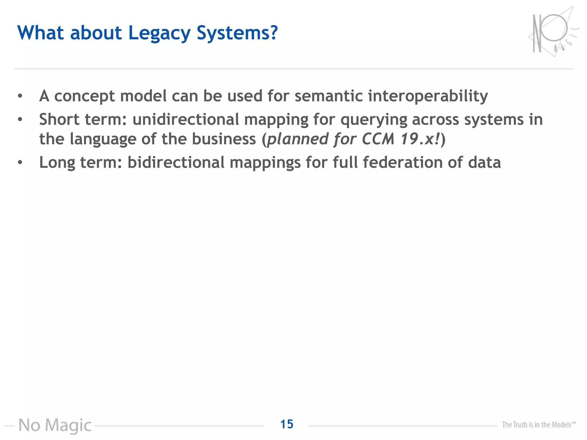 What about Legacy Systems?
• A concept model can be used for semantic interoperability
• Short term: unidirectional mapping for querying across systems in
the language of the business (planned for CCM 19.x!)
• Long term: bidirectional mappings for full federation of data
15
 