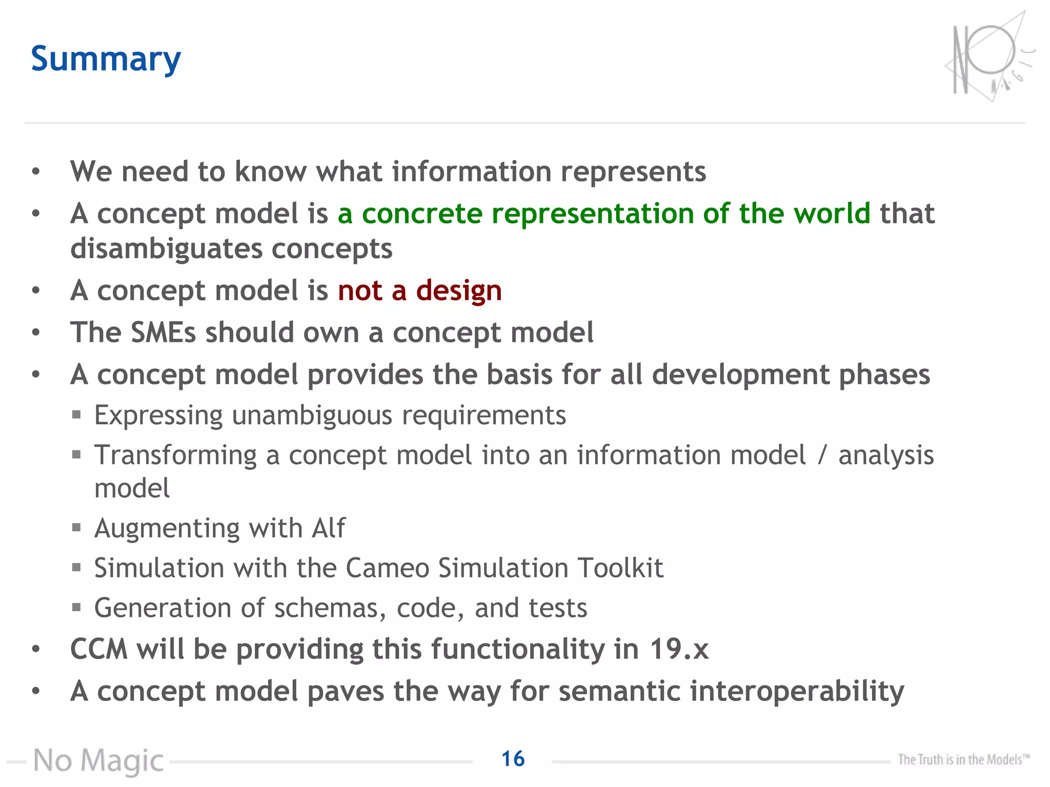 Summary
• We need to know what information represents
• A concept model is a concrete representation of the world that
disambiguates concepts
• A concept model is not a design
• The SMEs should own a concept model
• A concept model provides the basis for all development phases
 Expressing unambiguous requirements
 Transforming a concept model into an information model / analysis
model
 Augmenting with Alf
 Simulation with the Cameo Simulation Toolkit
 Generation of schemas, code, and tests
• CCM will be providing this functionality in 19.x
• A concept model paves the way for semantic interoperability
16
 