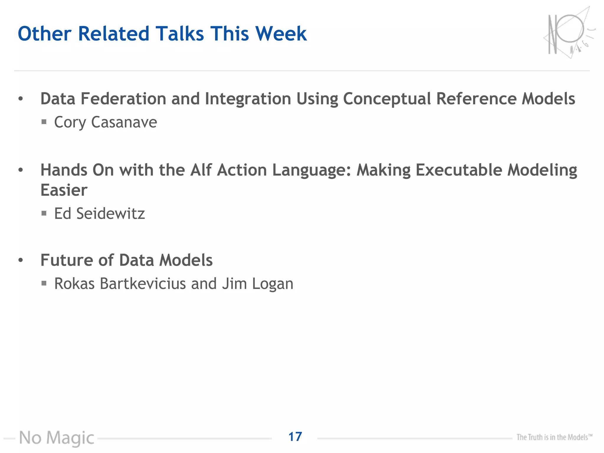 Other Related Talks This Week
• Data Federation and Integration Using Conceptual Reference Models
 Cory Casanave
• Hands On with the Alf Action Language: Making Executable Modeling
Easier
 Ed Seidewitz
• Future of Data Models
 Rokas Bartkevicius and Jim Logan
17
 