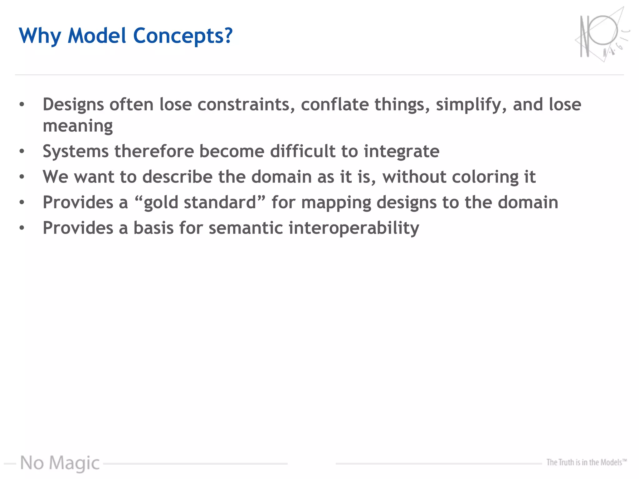 Why Model Concepts?
• Designs often lose constraints, conflate things, simplify, and lose
meaning
• Systems therefore become difficult to integrate
• We want to describe the domain as it is, without coloring it
• Provides a “gold standard” for mapping designs to the domain
• Provides a basis for semantic interoperability
 
