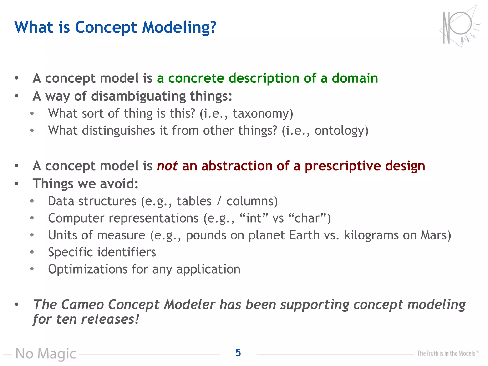 What is Concept Modeling?
• A concept model is a concrete description of a domain
• A way of disambiguating things:
• What sort of thing is this? (i.e., taxonomy)
• What distinguishes it from other things? (i.e., ontology)
• A concept model is not an abstraction of a prescriptive design
• Things we avoid:
• Data structures (e.g., tables / columns)
• Computer representations (e.g., “int” vs “char”)
• Units of measure (e.g., pounds on planet Earth vs. kilograms on Mars)
• Specific identifiers
• Optimizations for any application
• The Cameo Concept Modeler has been supporting concept modeling
for ten releases!
5
 