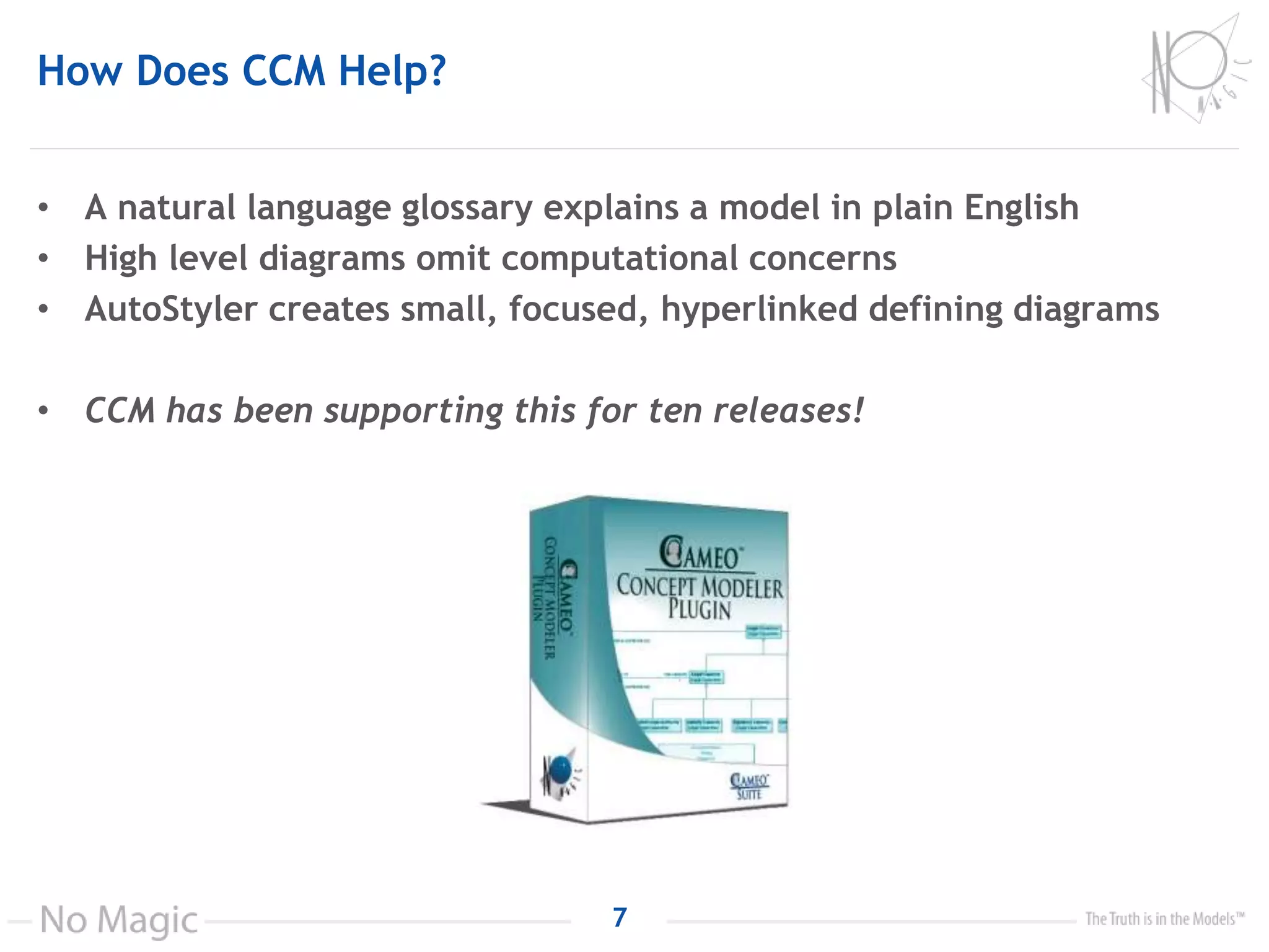How Does CCM Help?
• A natural language glossary explains a model in plain English
• High level diagrams omit computational concerns
• AutoStyler creates small, focused, hyperlinked defining diagrams
• CCM has been supporting this for ten releases!
7
 