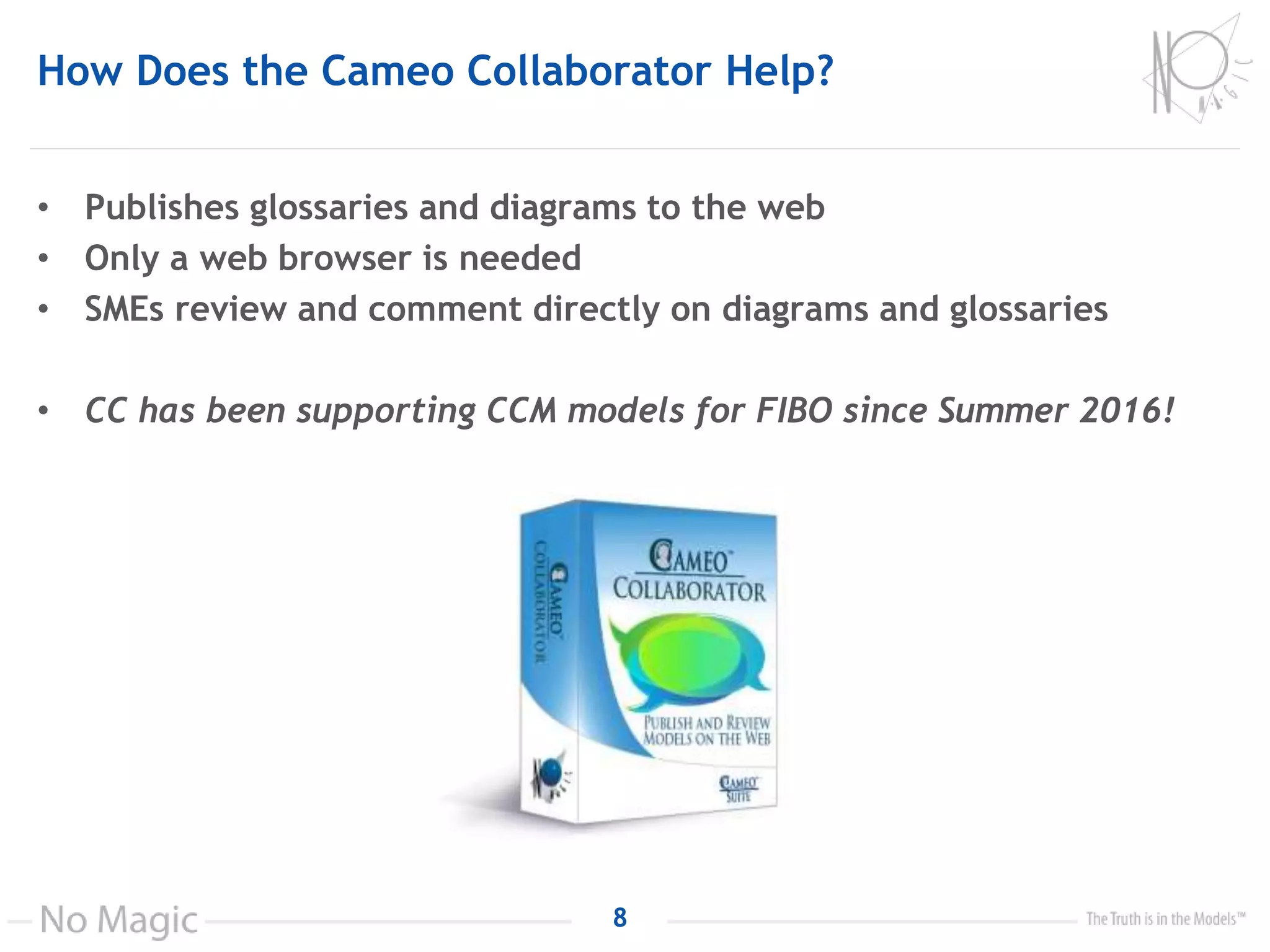 How Does the Cameo Collaborator Help?
• Publishes glossaries and diagrams to the web
• Only a web browser is needed
• SMEs review and comment directly on diagrams and glossaries
• CC has been supporting CCM models for FIBO since Summer 2016!
8
 