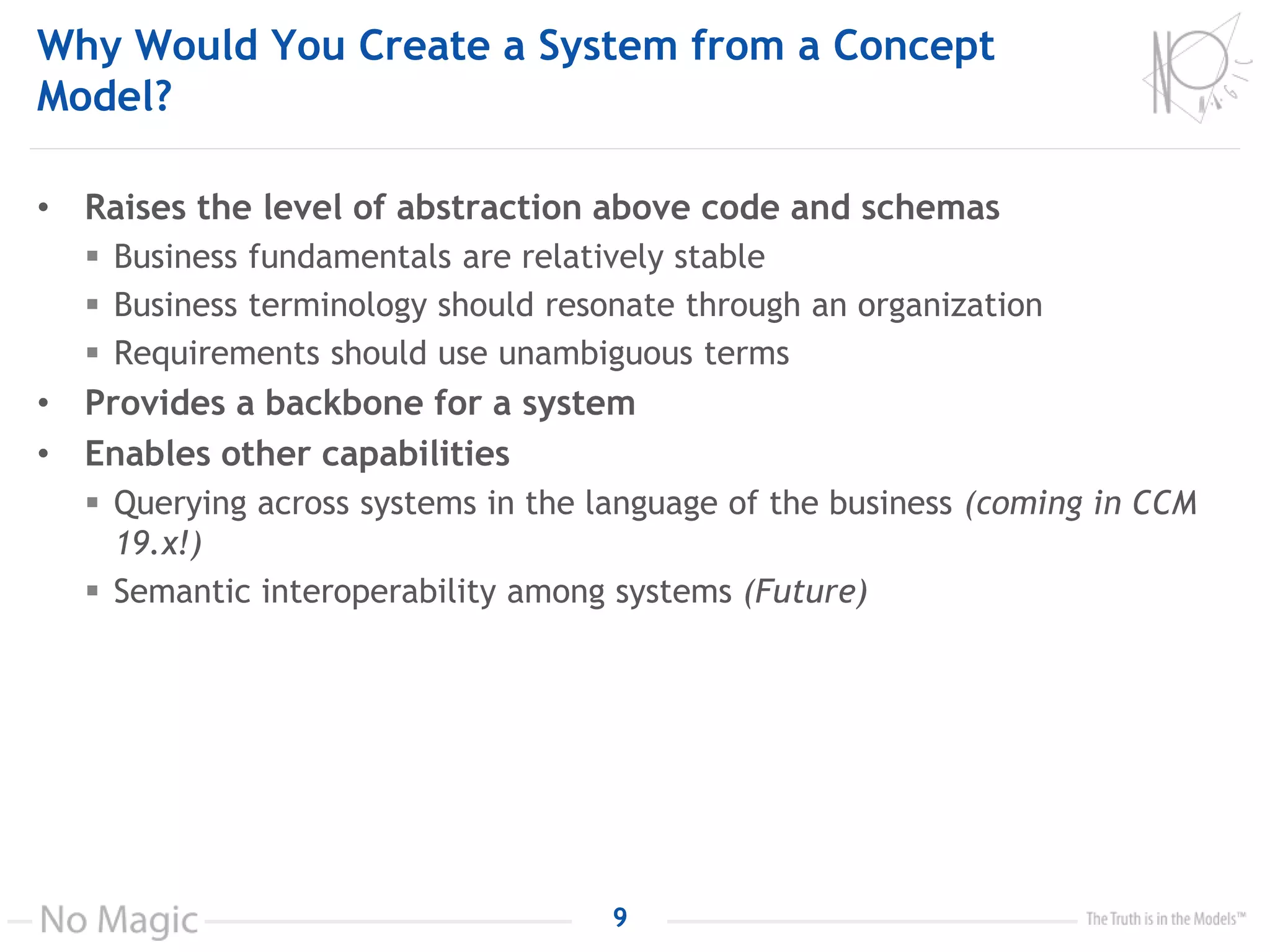 Why Would You Create a System from a Concept
Model?
• Raises the level of abstraction above code and schemas
 Business fundamentals are relatively stable
 Business terminology should resonate through an organization
 Requirements should use unambiguous terms
• Provides a backbone for a system
• Enables other capabilities
 Querying across systems in the language of the business (coming in CCM
19.x!)
 Semantic interoperability among systems (Future)
9
 